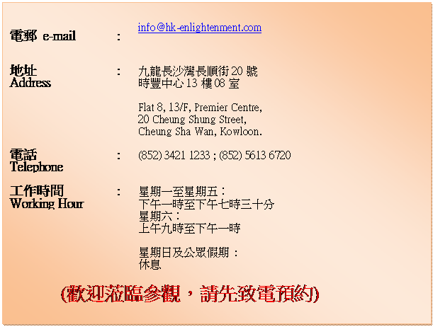 r: 		
ql e-mail	:	info@hk-enlightenment.com
		
a}
Address	:	EsFW20
פ1308
		
		Flat 8, 13/F, Premier Centre, 
20 Cheung Shung Street, 
Cheung Sha Wan, Kowloon.
		
q
Telephone	:	(852) 3421 1233 ; (852) 5613 6720
		
u@ɶ
Working Hour		:	P@ܬPG
UȤ@ɦܤUȤCɤTQ
				PG
WȤEɦܤUȤ@
		
		PΤ : 

				
(wY{[AХPqw)

